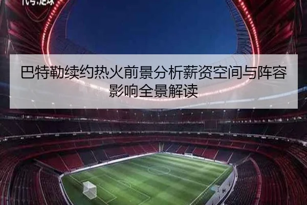 巴特勒续约热火前景分析薪资空间与阵容影响全景解读