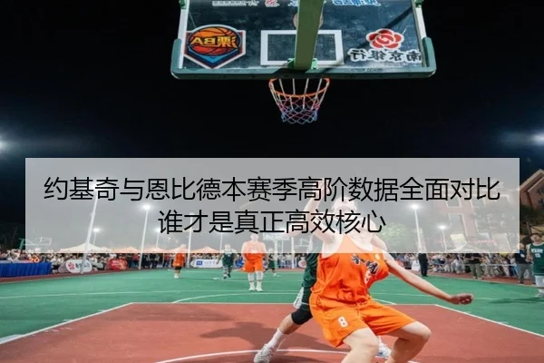 约基奇与恩比德本赛季高阶数据全面对比谁才是真正高效核心