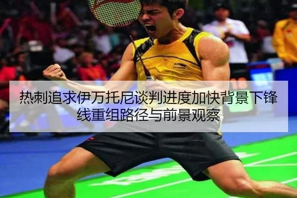 热刺追求伊万托尼谈判进度加快背景下锋线重组路径与前景观察