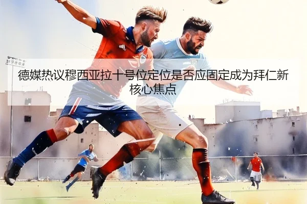 德媒热议穆西亚拉十号位定位是否应固定成为拜仁新核心焦点