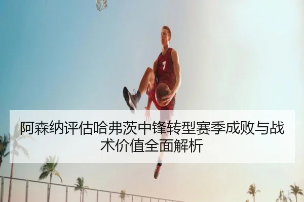 阿森纳评估哈弗茨中锋转型赛季成败与战术价值全面解析