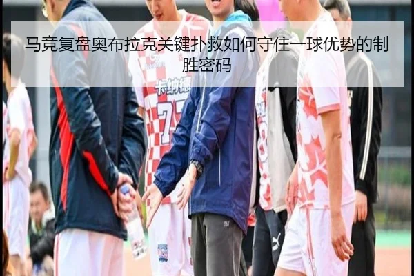 马竞复盘奥布拉克关键扑救如何守住一球优势的制胜密码