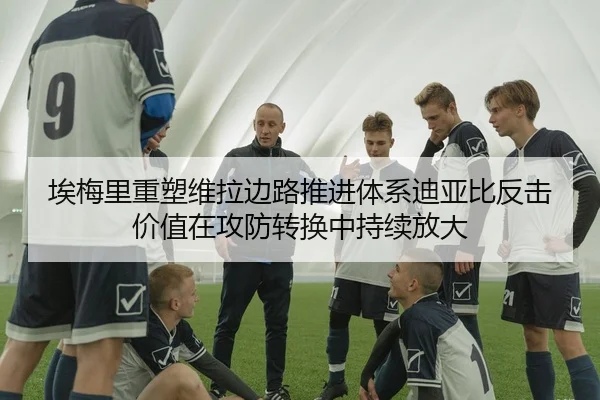 埃梅里重塑维拉边路推进体系迪亚比反击价值在攻防转换中持续放大